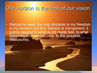 Our horizon is the limit of our vision Nietzsche says: the only obstacle to my freedom is my horizon, but this ‘horizon is  transparent,  it points beyond to what is not made fast, to what becomes and can become, to the possible.’ (Nietzsche). 