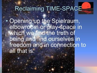 Reclaiming TIME-SPACE Opening up the Spielraum, elbowroom or play-space in which we find the truth of being and find ourselves in freedom and in connection to all that is.  