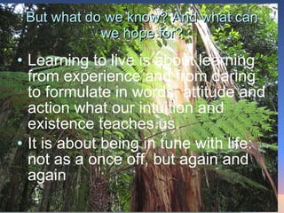 But what do we know? And what can we hope for? Learning to live is about learning from experience and from daring to formulate in words, attitude and action what our intuition and existence teaches us.  It is about being in tune with life: not as a once off, but again and again 