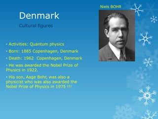 Denmark
• Activities: Quantum physics
• Born: 1885 Copenhagen, Denmark
• Death: 1962 Copenhagen, Denmark
• He was awarded the Nobel Prize of
Physics in 1922.
• His son, Aage Bohr, was also a
physicist who was also awarded the
Nobel Prize of Physics in 1975 !!!
Niels BOHR
Cultural figures
 
