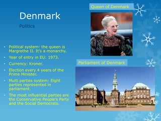 Denmark
Politics
Queen of Denmark
• Political system: the queen is
Margrethe II. It’s a monarchy.
• Year of entry in EU: 1973.
• Currency: Kroner.
• Election every 4 years of the
Prime Minister.
• Multi parties system: Eight
parties represented in
parliament.
• The most influential parties are
the Conservative People’s Party
and the Social Democrats.
Parliament of Denmark
 
