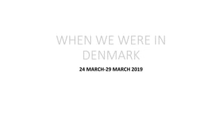 WHEN WE WERE IN
DENMARK
24 MARCH-29 MARCH 2019
 