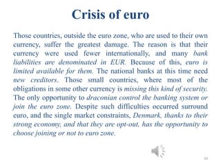 Crisis of euro
Those countries, outside the euro zone, who are used to their own
currency, suffer the greatest damage. The reason is that their
currency were used fewer internationally, and many bank
liabilities are denominated in EUR. Because of this, euro is
limited available for them. The national banks at this time need
new creditors. Those small countries, where most of the
obligations in some other currency is missing this kind of security.
The only opportunity to draconian control the banking system or
join the euro zone. Despite such difficulties occurred surround
euro, and the single market constraints, Denmark, thanks to their
strong economy, and that they are opt-out, has the opportunity to
choose joining or not to euro zone.
10
 