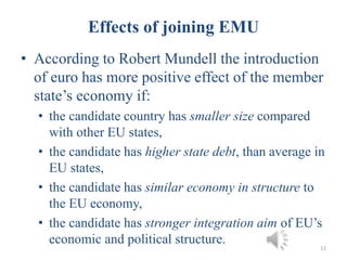 Effects of joining EMU
• According to Robert Mundell the introduction
of euro has more positive effect of the member
state’s economy if:
• the candidate country has smaller size compared
with other EU states,
• the candidate has higher state debt, than average in
EU states,
• the candidate has similar economy in structure to
the EU economy,
• the candidate has stronger integration aim of EU’s
economic and political structure. 11
 