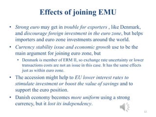 12
• Strong euro may get in trouble for exporters , like Denmark,
and discourage foreign investment in the euro zone, but helps
importers and euro zone investments around the world.
• Currency stability issue and economic growth use to be the
main argument for joining euro zone, but
• Denmark is member of ERM II, so exchange rate uncertainty or lower
transactions costs are not an issue in this case. It has the same effects
just as within euro zone.
• The accession might help to EU lower interest rates to
stimulate investment or boost the value of savings and to
support the euro position.
• Danish economy becomes more uniform using a strong
currency, but it lost its independency.
Effects of joining EMU
 