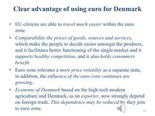• EU citizens are able to travel much easier within the euro
zone.
• Comparability the prices of goods, sources and services,
which make the people to decide easier amongst the products,
and it facilitates better functioning of the single market and it
supports healthy competition, and it also holds consumers
benefit.
• Euro zone tolerates a more price volatility as a separate state,
in addition, the influence of the euro zone continues are
growing.
• Economy of Denmark based on the high-tech modern
agriculture and Denmark, as an exporter, now strongly depend
on foreign trade. This dependence may be reduced by they join
to euro zone. 13
Clear advantage of using euro for Denmark
 