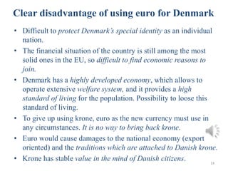 • Difficult to protect Denmark’s special identity as an individual
nation.
• The financial situation of the country is still among the most
solid ones in the EU, so difficult to find economic reasons to
join.
• Denmark has a highly developed economy, which allows to
operate extensive welfare system, and it provides a high
standard of living for the population. Possibility to loose this
standard of living.
• To give up using krone, euro as the new currency must use in
any circumstances. It is no way to bring back krone.
• Euro would cause damages to the national economy (export
oriented) and the traditions which are attached to Danish krone.
• Krone has stable value in the mind of Danish citizens. 14
Clear disadvantage of using euro for Denmark
 