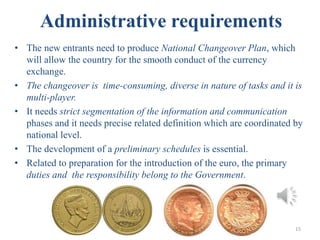 Administrative requirements
• The new entrants need to produce National Changeover Plan, which
will allow the country for the smooth conduct of the currency
exchange.
• The changeover is time-consuming, diverse in nature of tasks and it is
multi-player.
• It needs strict segmentation of the information and communication
phases and it needs precise related definition which are coordinated by
national level.
• The development of a preliminary schedules is essential.
• Related to preparation for the introduction of the euro, the primary
duties and the responsibility belong to the Government.
15
 
