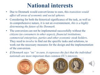 National interests
• Due to Denmark would convert krone to euro, this transition would
affect all areas of economic and social spheres.
• Considering for both the historical significance of the task, as well as
its comprehensive nature, it is not an overstatement, this is a highly
determining the future of the Denmark.
• The conversion can not be implemented successfully without the
citizens (as consumers in other aspect), financial institutions,
commercial enterprises, parties and other economic steak holders.
They need to involve to find out the specific tasks and solutions, to
work out the necessary measures for the design and the implementation
of the conversion.
• If Denmark says “no” to euro, it expresses the fact that the individual
nationals are more important than common EU’s interests.
16
 