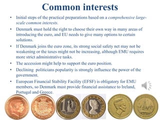 Common interests
• Initial steps of the practical preparations based on a comprehensive large-
scale common interests.
• Denmark must hold the right to choose their own way in many areas of
introducing the euro, and EU needs to give many options to certain
solutions.
• If Denmark joins the euro zone, its strong social safety net may not be
weakening or the taxes might not be increasing, although EMU requires
more strict administrative tasks.
• The accession might help to support the euro position.
• Declining politicians popularity is strongly influence the power of the
government.
• European Financial Stability Facility (EFSF) is obligatory for EMU
members, so Denmark must provide financial assistance to Ireland,
Portugal and Greece.
17
 