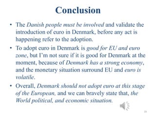Conclusion
• The Danish people must be involved and validate the
introduction of euro in Denmark, before any act is
happening refer to the adoption.
• To adopt euro in Denmark is good for EU and euro
zone, but I’m not sure if it is good for Denmark at the
moment, because of Denmark has a strong economy,
and the monetary situation surround EU and euro is
volatile.
• Overall, Denmark should not adopt euro at this stage
of the European, and we can bravely state that, the
World political, and economic situation.
19
 