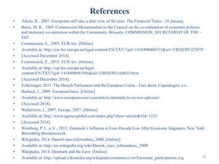 References
• Atkins, R., 2007. Europeans still take a dim view of the euro. The Financial Times , 28 January.
• Barre, M. R., 1969. Commission Memorandum to the Council on the co-ordination of economic policies
and monetary co-operation within the Community, Brussels: COMMISSION, SECRETARIAT OF THE -
EEC.
• Commission, E., 2005. EUR-lex. [Online]
• Available at: http://eur-lex.europa.eu/legal-content/EN/TXT/?qid=1418490400715&uri=URISERV:l25079
• [Accessed December 2014].
• Commission, E., 2013. EUR-lex. [Online]
• Available at: http://eur-lex.europa.eu/legal-
content/EN/TXT/?qid=1418490681946&uri=URISERV:co0011#text
• [Accessed December 2014].
• Folketinget, 2011. The Danish Parliament and the European Union - Fact sheet, Copenhagen: s.n.
• Hetland, J., 2009. EuropeanVoice. [Online]
• Available at: http://www.europeanvoice.com/article/denmark-to-review-opt-outs/
• [Accessed 2014].
• Wallerstein, I., 2007. Europe, 2057. [Online]
• Available at: http://www.agenceglobal.com/index.php?show=article&Tid=1235
• [Accessed 2014].
• Wienberg, P. L. a. C., 2013. Denmark’s Inflation at Four-Decade Low After Economy Stagnates, New York:
Bloomberg Businessweek.
• Wikipedia, 2014. Danish euro referendum, 2000. [Online]
• Available at: http://en.wikipedia.org/wiki/Danish_euro_referendum,_2000
• Wikipedia, 2014. Denmark and the Euro. [Online]
• Available at: http://upload.wikimedia.org/wikipedia/commons/c/c6/Eurozone_participation.svg 20
 