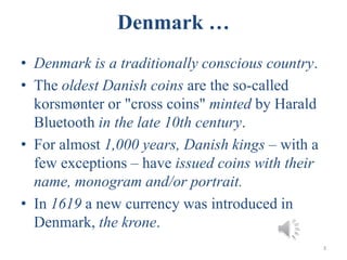 Denmark …
• Denmark is a traditionally conscious country.
• The oldest Danish coins are the so-called
korsmønter or "cross coins" minted by Harald
Bluetooth in the late 10th century.
• For almost 1,000 years, Danish kings – with a
few exceptions – have issued coins with their
name, monogram and/or portrait.
• In 1619 a new currency was introduced in
Denmark, the krone.
3
 