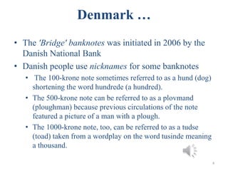 Denmark …
• The 'Bridge' banknotes was initiated in 2006 by the
Danish National Bank
• Danish people use nicknames for some banknotes
• The 100-krone note sometimes referred to as a hund (dog)
shortening the word hundrede (a hundred).
• The 500-krone note can be referred to as a plovmand
(ploughman) because previous circulations of the note
featured a picture of a man with a plough.
• The 1000-krone note, too, can be referred to as a tudse
(toad) taken from a wordplay on the word tusinde meaning
a thousand.
4
 