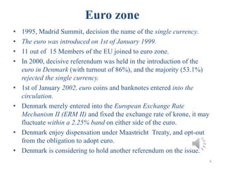 Euro zone
• 1995, Madrid Summit, decision the name of the single currency.
• The euro was introduced on 1st of January 1999.
• 11 out of 15 Members of the EU joined to euro zone.
• In 2000, decisive referendum was held in the introduction of the
euro in Denmark (with turnout of 86%), and the majority (53.1%)
rejected the single currency.
• 1st of January 2002, euro coins and banknotes entered into the
circulation.
• Denmark merely entered into the European Exchange Rate
Mechanism II (ERM II) and fixed the exchange rate of krone, it may
fluctuate within a 2.25% band on either side of the euro.
• Denmark enjoy dispensation under Maastricht Treaty, and opt-out
from the obligation to adopt euro.
• Denmark is considering to hold another referendum on the issue.
6
 