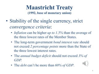 Maastricht Treaty
(1992, base of monetary union)
• Stability of the single currency, strict
convergence criteria:
• Inflation can be higher up to 1.5% than the average of
the three lowest rates of the Member States.
• The long-term government bond interest rate should
not exceed 2 percentage points more than the State of
the three lowest interest rates.
• The annual budget deficit should not exceed 3% of
GDP.
• The debt can’t be more than 60% of GDP.
8
 