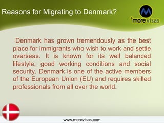 Reasons for Migrating to Denmark?
Denmark has grown tremendously as the best
place for immigrants who wish to work and settle
overseas. It is known for its well balanced
lifestyle, good working conditions and social
security. Denmark is one of the active members
of the European Union (EU) and requires skilled
professionals from all over the world.
www.morevisas.com