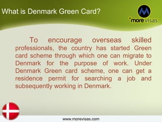 What is Denmark Green Card?
To encourage overseas skilled
professionals, the country has started Green
card scheme through which one can migrate to
Denmark for the purpose of work. Under
Denmark Green card scheme, one can get a
residence permit for searching a job and
subsequently working in Denmark.
www.morevisas.com