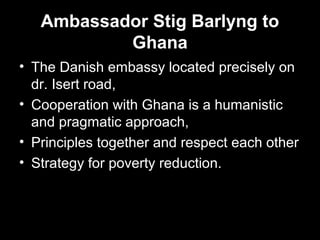 Ambassador Stig Barlyng to
Ghana
• The Danish embassy located precisely on
dr. Isert road,
• Cooperation with Ghana is a humanistic
and pragmatic approach,
• Principles together and respect each other
• Strategy for poverty reduction.
 