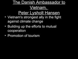 The Danish Ambassador to
Vietnam,
Peter Lysholt Hansen
• Vietnam's strongest ally in the fight
against climate change
• Building up the efforts to mutual
cooperation
• Promotion of tourism
 