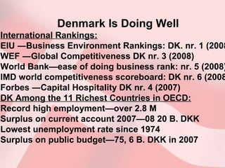 Denmark Is Doing Well
International Rankings:
EIU ―Business Environment Rankings: DK. nr. 1 (2008
WEF ―Global Competitiveness DK nr. 3 (2008)
World Bank—ease of doing business rank: nr. 5 (2008)
IMD world competitiveness scoreboard: DK nr. 6 (2008
Forbes ―Capital Hospitality DK nr. 4 (2007)
DK Among the 11 Richest Countries in OECD:
Record high employment—over 2.8 M
Surplus on current account 2007—08 20 B. DKK
Lowest unemployment rate since 1974
Surplus on public budget—75, 6 B. DKK in 2007
 