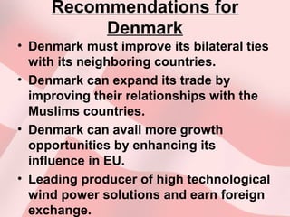Recommendations for
Denmark
• Denmark must improve its bilateral ties
with its neighboring countries.
• Denmark can expand its trade by
improving their relationships with the
Muslims countries.
• Denmark can avail more growth
opportunities by enhancing its
influence in EU.
• Leading producer of high technological
wind power solutions and earn foreign
exchange.
 