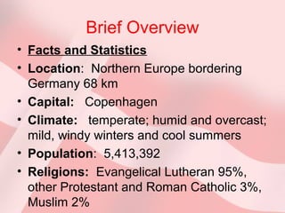Brief Overview
• Facts and Statistics
• Location: Northern Europe bordering
Germany 68 km
• Capital: Copenhagen
• Climate: temperate; humid and overcast;
mild, windy winters and cool summers
• Population: 5,413,392
• Religions: Evangelical Lutheran 95%,
other Protestant and Roman Catholic 3%,
Muslim 2%
 