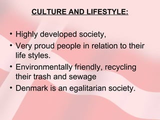 CULTURE AND LIFESTYLE:
• Highly developed society,
• Very proud people in relation to their
life styles.
• Environmentally friendly, recycling
their trash and sewage
• Denmark is an egalitarian society.
 