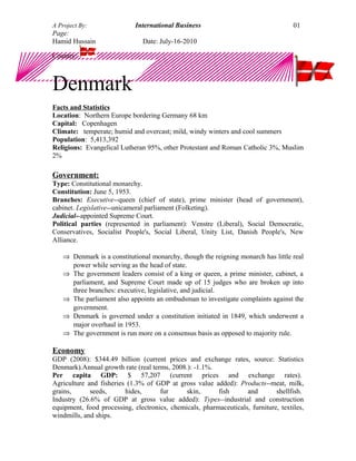 A Project By: International Business
Page:
Hamid Hussain Date: July-16-2010
Country:
Denmark
Facts and Statistics
Location: Northern Europe bordering Germany 68 km
Capital: Copenhagen
Climate: temperate; humid and overcast; mild, windy winters and cool summers
Population: 5,413,392
Religions: Evangelical Lutheran 95%, other Protestant and Roman Catholic 3%, Muslim
2%
Government:
Type: Constitutional monarchy.
Constitution: June 5, 1953.
Branches: Executive--queen (chief of state), prime minister (head of government),
cabinet. Legislative--unicameral parliament (Folketing).
Judicial--appointed Supreme Court.
Political parties (represented in parliament): Venstre (Liberal), Social Democratic,
Conservatives, Socialist People's, Social Liberal, Unity List, Danish People's, New
Alliance.
⇒ Denmark is a constitutional monarchy, though the reigning monarch has little real
power while serving as the head of state.
⇒ The government leaders consist of a king or queen, a prime minister, cabinet, a
parliament, and Supreme Court made up of 15 judges who are broken up into
three branches: executive, legislative, and judicial.
⇒ The parliament also appoints an ombudsman to investigate complaints against the
government.
⇒ Denmark is governed under a constitution initiated in 1849, which underwent a
major overhaul in 1953.
⇒ The government is run more on a consensus basis as opposed to majority rule.
Economy
GDP (2008): $344.49 billion (current prices and exchange rates, source: Statistics
Denmark).Annual growth rate (real terms, 2008.): -1.1%.
Per capita GDP: $ 57,207 (current prices and exchange rates).
Agriculture and fisheries (1.3% of GDP at gross value added): Products--meat, milk,
grains, seeds, hides, fur skin, fish and shellfish.
Industry (26.6% of GDP at gross value added): Types--industrial and construction
equipment, food processing, electronics, chemicals, pharmaceuticals, furniture, textiles,
windmills, and ships.
01
 