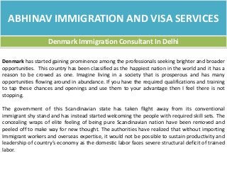 ABHINAV IMMIGRATION AND VISA SERVICES
Denmark Immigration Consultant In Delhi
Denmark has started gaining prominence among the professionals seeking brighter and broader
opportunities. This country has been classified as the happiest nation in the world and it has a
reason to be crowed as one. Imagine living in a society that is prosperous and has many
opportunities flowing around in abundance. If you have the required qualifications and training
to tap these chances and openings and use them to your advantage then I feel there is not
stopping.
The government of this Scandinavian state has taken flight away from its conventional
immigrant shy stand and has instead started welcoming the people with required skill sets. The
concealing wraps of elite feeling of being pure Scandinavian nation have been removed and
peeled off to make way for new thought. The authorities have realized that without importing
Immigrant workers and overseas expertise, it would not be possible to sustain productivity and
leadership of country’s economy as the domestic labor faces severe structural deficit of trained
labor.
 