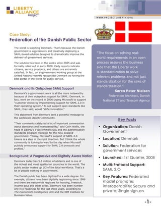 Case Study:
Federation of the Danish Public Sector
  The world is watching Denmark. That’s because the Danish
  government is aggressively and creatively deploying a
  SAML-based solution designed to dramatically improve the         “The focus on solving real-
  delivery of government services.                                 world requirements in an open
  The solution has been in the works since 2005 and was            process assures the business
  formally rolled out in early 2008. Early reports indicate
                                                                   side that the Liberty work
  citizens, service providers, and others are extremely
  satisfied. In fact, an e-government working group at the         is standardization to solve
  United Nations recently recognized Denmark as having the
                                                                   relevant problems and not just
  best portal in the world for public service.
                                                                   standardization for the sake of
                                                                   standardization.”
Denmark and Its Outspoken SAML Support
                                                                              Søren Peter Nielsen
  Denmark’s e-government work is all the more noteworthy
  because of their outspoken support for SAML. Denmark, in                Federation Architect, Danish
  fact, went on the record in 2006 urging Microsoft to support        National IT and Telecom Agency
  “customer choice by implementing support for SAML 2.0 in
  their operating system.” To not support open standards like
  SAML, they said, would “stifle innovation.”

  This statement from Denmark sent a powerful message to
  the worldwide identity community.
                                                                                Key Facts
  “Their comments catalyzed a lot of important conversation
  about standards and interoperability,” said Colin Wallis, the    •	 Organization: Danish
  head of Liberty’s e-government SIG and the authentication
  standards program manager for the New Zealand                       Government
  government. “Today, Microsoft’s support of SAML 2.0
  tokens is a step in the right direction. But I think the whole   •	 Location: Denmark
  community is looking forward to the day when Microsoft
  publicly announces support for SAML 2.0 protocols and            •	 Solution: Federation for
  profiles.”
                                                                      government services
Background: A Progressive and Digitally Aware Nation
                                                                   •	 Launched: 1st Quarter, 2008
  Denmark today has 5.5 million inhabitants and is one of
  the richest and most egalitarian countries in the world. The     •	 Multi-Protocol Support:
  public sector makes up 1/3 of the total workforce. That’s a
  lot of people working in government.                                SAML 2.O
  The Danish public has been digitized to a wide degree. For       •	 Key Features: Federated
  example, citizens have been digitally registering since 1986
  and there are nationwide registers for housing, livestock,          model promotes
  income data and other areas. Denmark has been number                interoperability; Secure and
  one in e-readiness for the last three years, according to
  The Economist’s Intelligence Unit and the IBM Institute for         private; Single sign-on
  Business Value.


                                                                                                  -1-
 