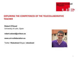 EXPLORING THE COMPETENCES OF THE TELECOLLABORATIVE
TEACHER

Robert O’Dowd
University of León, Spain

robert.odowd@unileon.es

www.uni-collaboration.eu

Twitter: Robodowd Skype: robodowd




                                                     1
 