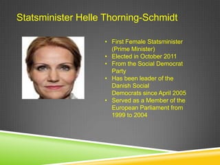 Statsminister Helle Thorning-Schmidt

                   • First Female Statsminister
                     (Prime Minister)
                   • Elected in October 2011
                   • From the Social Democrat
                     Party
                   • Has been leader of the
                     Danish Social
                     Democrats since April 2005
                   • Served as a Member of the
                     European Parliament from
                     1999 to 2004
 