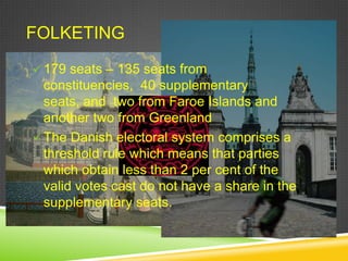 FOLKETING
 179 seats – 135 seats from
  constituencies, 40 supplementary
  seats, and two from Faroe Islands and
  another two from Greenland
 The Danish electoral system comprises a
  threshold rule which means that parties
  which obtain less than 2 per cent of the
  valid votes cast do not have a share in the
  supplementary seats.
 