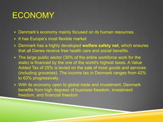ECONOMY
 Denmark‟s economy mainly focused on its human resources.
 It has Europe‟s most flexible market
 Denmark has a highly developed welfare safety net, which ensures
  that all Danes receive free health care and social benefits.
 The large public sector (30% of the entire workforce work for the
  state) is financed by the one of the world's highest taxes. A Value
  Added Tax of 25% is levied on the sale of most goods and services
  (including groceries). The income tax in Denmark ranges from 42%
  to 63% progressively.
 With its economy open to global trade and investment, Denmark
  benefits from high degrees of business freedom, investment
  freedom, and financial freedom.
 