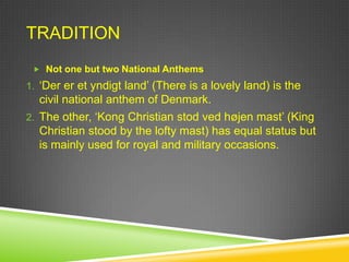 TRADITION
  Not one but two National Anthems

1. „Der er et yndigt land‟ (There is a lovely land) is the
   civil national anthem of Denmark.
2. The other, „Kong Christian stod ved højen mast‟ (King
   Christian stood by the lofty mast) has equal status but
   is mainly used for royal and military occasions.
 