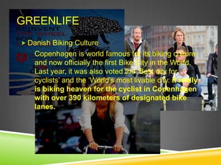 GREENLIFE
 Danish Biking Culture
    Copenhagen is world famous for its biking culture
    and now officially the first Bike City in the World.
    Last year, it was also voted the „Best city for
    cyclists‟ and the „World‟s most livable city. It really
    is biking heaven for the cyclist in Copenhagen
    with over 390 kilometers of designated bike
    lanes.
 