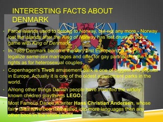 INTERESTING FACTS ABOUT
    DENMARK
• Faroe Islands used to belong to Norway, but not any more - Norway
  lost the islands after the King of Norway has lost drunken poker
  game with King of Denmark.
• In 1989 Denmark become the very first European country to
  legalize same-sex marriages and offer for gay partnership the same
  rights as for heterosexual couples.
• Copenhagen's Tivoli amusement park is one of biggest and popular
  in Europe. Actually it is one of the oldest amusement parks in the
  world.
• Among other things Danish people have invented the widely
  known children playthings LEGO.
• Most Famous Danes is writer Hans Christian Andersen, whose
  fairy tales have been translated into more languages then any
  other book in the whole world
 