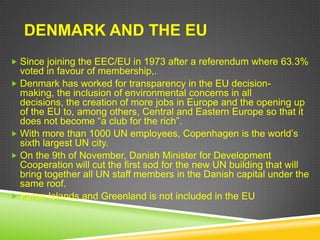 DENMARK AND THE EU
 Since joining the EEC/EU in 1973 after a referendum where 63.3%
  voted in favour of membership,.
 Denmark has worked for transparency in the EU decision-
  making, the inclusion of environmental concerns in all
  decisions, the creation of more jobs in Europe and the opening up
  of the EU to, among others, Central and Eastern Europe so that it
  does not become “a club for the rich”.
 With more than 1000 UN employees, Copenhagen is the world‟s
  sixth largest UN city.
 On the 9th of November, Danish Minister for Development
  Cooperation will cut the first sod for the new UN building that will
  bring together all UN staff members in the Danish capital under the
  same roof.
 Faroe Islands and Greenland is not included in the EU
 