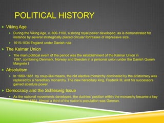 POLITICAL HISTORY
 Viking Age
    During the Viking Age, c. 800-1100, a strong royal power developed, as is demonstrated for
      instance by several strategically placed circular fortresses of impressive size.
    1015-1034 England under Danish rule

 The Kalmar Union
    The main political event of the period was the establishment of the Kalmar Union in
      1397, combining Denmark, Norway and Sweden in a personal union under the Danish Queen
      Margrete I
 Absolutism
    In 1660-1661, by coup-like means, the old elective monarchy dominated by the aristocracy was
      replaced by a hereditary monarchy. The new hereditary king, Frederik III, and his successors
      gained absolute power.
 Democracy and the Schleswig Issue
    As the national movements developed, the duchies‟ position within the monarchy became a key
      issue until 1864. Almost a third of the nation‟s population was German.
 