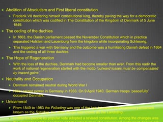  Abolition of Absolutism and First liberal constitution
     Frederik VII declaring himself constitutional king, thereby paving the way for a democratic
       constitution which was codified in The Constitution of the Kingdom of Denmark of 5 June
       1849.
 The ceding of the duchies
     In 1863, the Danish parliament passed the November Constitution which in practice
       separated Holstein and Lauenburg from the kingdom while incorporating Schleswig,
     This triggered a war with Germany and the outcome was a humiliating Danish defeat in 1864
       and the ceding of all three duchies
 The Hope of Regeneration
     With the loss of the duchies, Denmark had become smaller than ever. From this nadir the
       work of national regeneration started with the motto ‘outward losses must be compensated
       by inward gains’
 Neutrality and Occupation
     Denmark remained neutral during World War I
     Hitler seized power in Germany in 1933. On 9 April 1940, German troops „peacefully‟
       occupied Denmark.
 Unicameral
     From 1849 to 1953 the Folketing was one of the two houses in the bicameral parliament
       known as the Rigsdag; the other house was known as the Landsting.
     n 1953 the people by popular vote adopted a revised constitution. Among the changes was
 