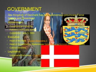 GOVERNMENT
• The Kingdom of Denmark has two autonomous provinces, Faroe
  Islands and Greenland.
• Government:
  Constitutional monarchy
  Follows a multi-party system
  Constitution: June 5, 1953

• Executive:
  Head of the State – Queen Margrethe II
  Head of Government – Statsminister Helle Thorning-Schmidt (Social Democrat)
  Cabinet Ministers

• Legislative:
  Unicameral Parliament – Folketing
 