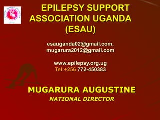 EPILEPSY SUPPORTEPILEPSY SUPPORT
ASSOCIATION UGANDAASSOCIATION UGANDA
(ESAU)(ESAU)
esauganda02@gmail.com,esauganda02@gmail.com,
mugarura2012@gmail.commugarura2012@gmail.com
www.epilepsy.org.ugwww.epilepsy.org.ug
Tel:+256Tel:+256 772-450383772-450383
MUGARURA AUGUSTINEMUGARURA AUGUSTINE
NATIONAL DIRECTORNATIONAL DIRECTOR
 