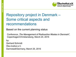 www.oeko.de
Repository project in Denmark –
Some critical aspects and
recommendations
Based on the current planning status
by:
Gerhard Schmidt
Öko-Institut e.V.
Darmstadt/Germany, March 25, 2015
Conference „The Management of Radioactive Wastes in Denmark”,
Copenhagen/Christiansborg, March 24, 2015
 