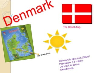 Denmark The Danish flag. Here we live! Denmark is about 43.000km2 Population: 5.5 million  Denmark is part of Skandinavia. 