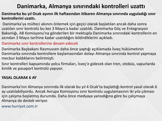 Danimarka, Almanya sınırındaki kontrolleri uzattı
Danimarka bu yıl Ocak ayının ilk haftasından itibaren Almanya sınırında uyguladığı sınır
kontrollerini uzattı.
Danimarka’ya mülteci akınını önlemek için geçici olarak başlatılan ancak daha sonra
uzatılan sınır kontrolü bu kez 3 Mayıs’a kadar uzatıldı. Danimarka Göç ve Entegrasyon
Bakanlığı, AB Komisyonu’na gönderilen bir mektupla Danimarka sınırındaki kontrollerin en
azından 3 Mayıs tarihine kadar uzatıldığını bildirdiklerini açıkladı.
Danimarka sınır kontrollerine devam edecek
Danimarka Başbakanı Rasmussen daha önce yaptığı açıklamada İsveç hükümetinin
Danimarka sınırında kontrollere başlamasından dolayı Almanya sınırında kontrol yapmaya
mecbur kaldıklarını belirtmişti.
Sınır kontrolleri kapsamında yolcu firmaları, İsveç'e gidecek olan tren, otobüs, vapurlarda
kimlik ve pasaport kontrolü yapıyor.
YASAL OLARAK 6 AY
Danimarka’nın Almanya sınırında ilk olarak bu yıl 4 Ocak’ta başlattığı kontrol yasal olarak 6
ay uzatılabiliyordu. Ancak Avrupa Komisyonu sınır kontrolu uygulamasının iki yıla çıkması
için çalışma başlatmış durumda. Daha önce medyaya yansıdığına göre bu çalışmaya
Almanya da destek veriyor.
www.hurriyet.com.tr
 