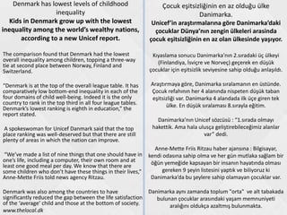 Denmark has lowest levels of childhood
inequality
Kids in Denmark grow up with the lowest
inequality among the world’s wealthy nations,
according to a new Unicef report.
The comparison found that Denmark had the lowest
overall inequality among children, topping a three-way
tie at second place between Norway, Finland and
Switzerland.
“Denmark is at the top of the overall league table. It has
comparatively low bottom-end inequality in each of the
four domains of child well-being. Indeed it is the only
country to rank in the top third in all four league tables.
Denmark’s lowest ranking is eighth in education,” the
report stated.
A spokeswoman for Unicef Danmark said that the top
place ranking was well-deserved but that there are still
plenty of areas in which the nation can improve.
“We’ve made a list of nine things that one should have in
one’s life, including a computer, their own room and at
least one good meal per day. We know that there are
some children who don’t have these things in their lives,”
Anne-Mette Friis told news agency Ritzau.
Denmark was also among the countries to have
significantly reduced the gap between the life satisfaction
of the ‘average’ child and those at the bottom of society.
www.thelocal.dk
Çocuk eşitsizliğinin en az olduğu ülke
Danimarka.
Unicef’in araştırmalarına göre Danimarka’daki
çocuklar Dünya’nın zengin ülkeleri arasinda
çocuk eşitsizliğinin en az olan ülkesinde yaşıyor.
Kıyaslama sonucu Danimarka’nın 2.sıradaki üç ülkeyi
(Finlandiya, İsviçre ve Norveç) geçerek en düşük
çocuklar için eşitsizlik seviyesine sahip olduğu anlaşıldı.
Araştırmaya göre, Danimarka sıralamanın en üstünde.
Çocuk refahının her 4 alanında nispeten düşük taban
eşitsizliği var. Danimarka 4 alandada ilk üçe giren tek
ülke. En düşük sıralaması 8.sırayla eğitim.
Danimarka’nın Unicef sözcüsü : “1.sırada olmayı
hakettik. Ama hala ulusça geliştirebileceğimiz alanlar
var” dedi.
Anne-Mette Friis Ritzau haber ajansına : Bilgisayar,
kendi odasına sahip olma ve her gün mutlaka sağlam bir
öğün yemeğide kapsayan bir insanın hayatında olması
gereken 9 şeyin listesini yaptık ve biliyoruz ki
Danimarka’da bu şeylere sahip olamayan çocuklar var.
Danimarka aynı zamanda toplum "orta" ve alt tabakada
bulunan çocuklar arasındaki yaşam memnuniyeti
aralığını oldukça azaltmış bulunmakta.
 