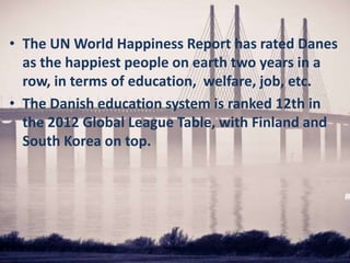 • The UN World Happiness Report has rated Danes
as the happiest people on earth two years in a
row, in terms of education, welfare, job, etc.
• The Danish education system is ranked 12th in
the 2012 Global League Table, with Finland and
South Korea on top.
 