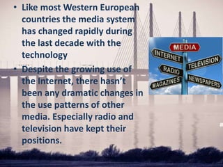 • Like most Western European
countries the media system
has changed rapidly during
the last decade with the
technology
• Despite the growing use of
the Internet, there hasn’t
been any dramatic changes in
the use patterns of other
media. Especially radio and
television have kept their
positions.
 