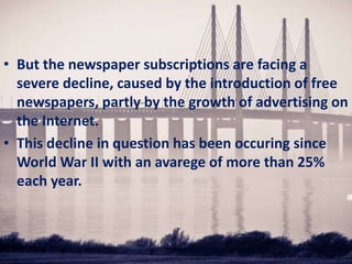 • But the newspaper subscriptions are facing a
severe decline, caused by the introduction of free
newspapers, partly by the growth of advertising on
the Internet.
• This decline in question has been occuring since
World War II with an avarege of more than 25%
each year.
 